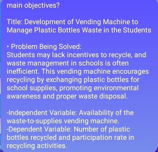 main objectives? 
Title: Development of Vending Machine to 
Manage Plastic Bottles Waste in the Students 
• Problem Being Solved: 
Students may lack incentives to recycle, and 
waste management in schools is often 
inefficient. This vending machine encourages 
recycling by exchanging plastic bottles for 
school supplies, promoting environmental 
awareness and proper waste disposal. 
-Independent Variable: Availability of the 
waste-to-supplies vending machine. 
-Dependent Variable: Number of plastic 
bottles recycled and participation rate in 
recycling activities.