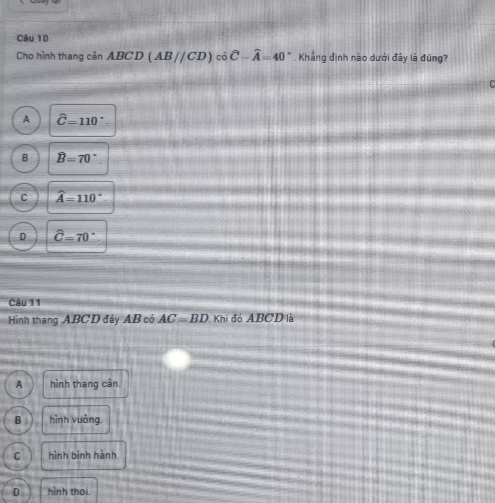 Cho hình thang cân ABC D (AB//CD) có hat C-widehat A=40°. Khẳng định nào dưới đây là đúng?
To
A hat C=110°.
B B=70°.
C widehat A=110°.
D hat C=70°. 
Câu 11
Hình thang ABCD đáy AB có AC=BD. Khi đó ABCD là
A hình thang cân.
B hình vuông.
C hình bình hành.
D hình thoi.