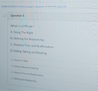 ''Prociples of Intergersonal Conensuecation Ouir'' by Christe Ferrp is licansed widder C.C BY 4.0 P
Question 5
What is a DTR talk?
A. Doing The Right
B. Defning the Relationship
C. Distance Time and Reaffirmation
D. Dating Talking and Relating
Doing The Right
Dating Talking and Relating
Distance Time and Reaffermation
Dehning the Relationship