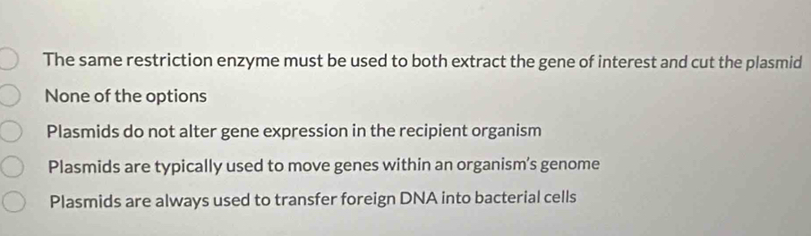 The same restriction enzyme must be used to both extract the gene of interest and cut the plasmid
None of the options
Plasmids do not alter gene expression in the recipient organism
Plasmids are typically used to move genes within an organism’s genome
Plasmids are always used to transfer foreign DNA into bacterial cells