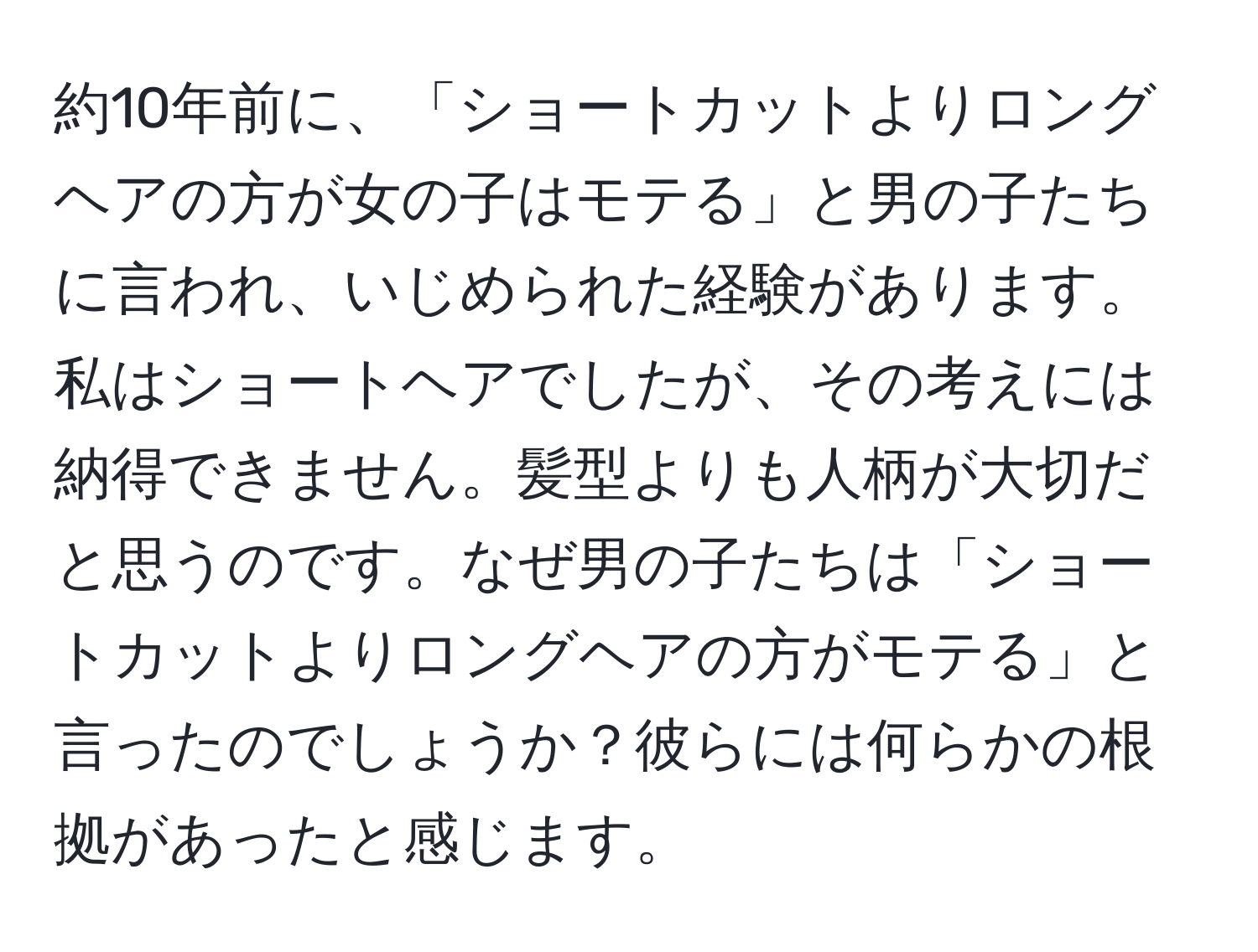 約10年前に、「ショートカットよりロングヘアの方が女の子はモテる」と男の子たちに言われ、いじめられた経験があります。私はショートヘアでしたが、その考えには納得できません。髪型よりも人柄が大切だと思うのです。なぜ男の子たちは「ショートカットよりロングヘアの方がモテる」と言ったのでしょうか？彼らには何らかの根拠があったと感じます。