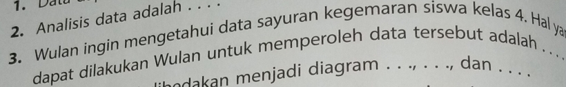 Datu 
2. Analisis data adalah . . . . 
3. Wulan ingin mengetahui data sayuran kegemaran siswa kelas 4. Hal ya 
dapat dilakukan Wulan untuk memperoleh data tersebut adalah .. . 
a enjadi diagram . . ., . . . , dan . . . .