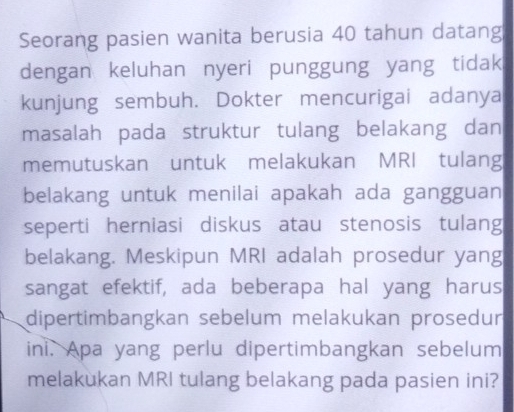 Seorang pasien wanita berusia 40 tahun datang 
dengan keluhan nyeri punggung yang tidak 
kunjung sembuh. Dokter mencurigai adanya 
masalah pada struktur tulang belakang dan 
memutuskan untuk melakukan MRI tulang 
belakang untuk menilai apakah ada gangguan 
seperti herniasi diskus atau stenosis tulang 
belakang. Meskipun MRI adalah prosedur yang 
sangat efektif, ada beberapa hal yang harus 
dipertimbangkan sebelum melakukan prosedur 
ini. Apa yang perlu dipertimbangkan sebelum 
melakukan MRI tulang belakang pada pasien ini?