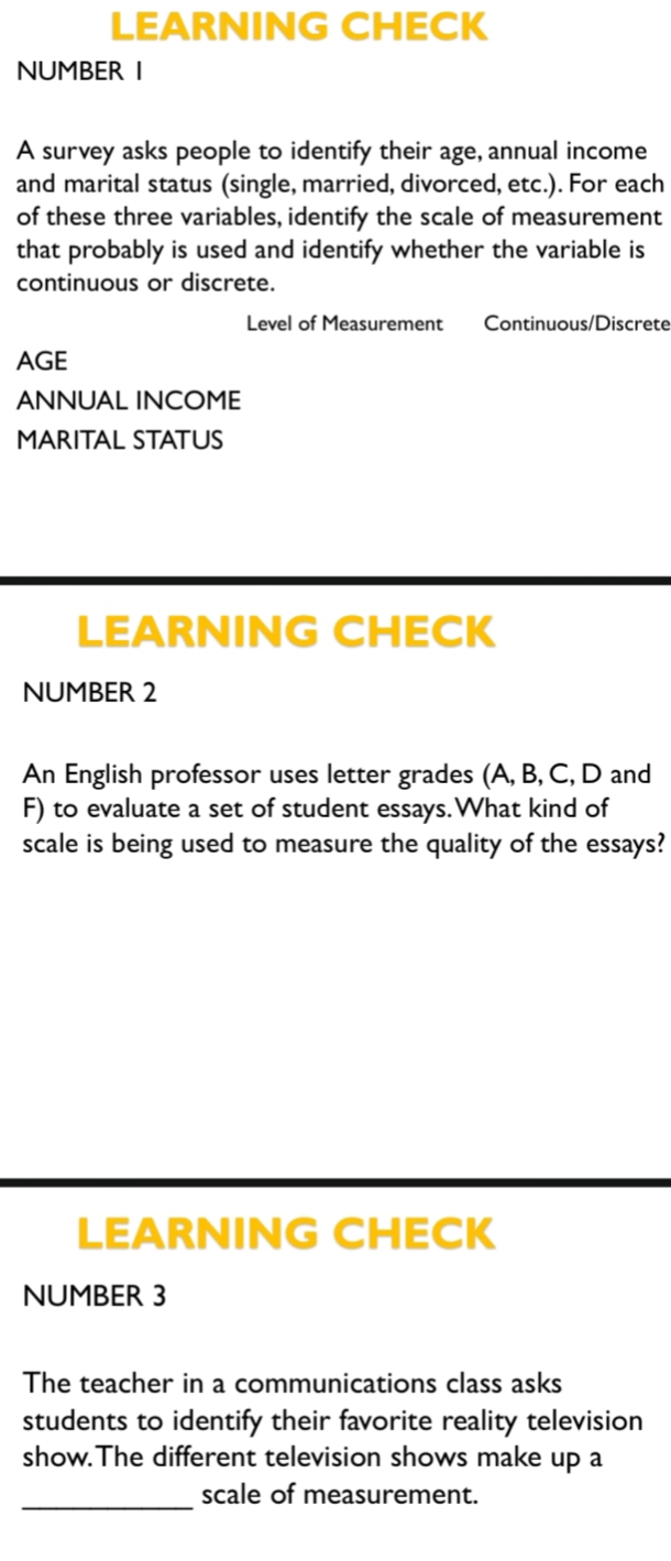 LEARNING CHECK 
NUMBER I 
A survey asks people to identify their age, annual income 
and marital status (single, married, divorced, etc.). For each 
of these three variables, identify the scale of measurement 
that probably is used and identify whether the variable is 
continuous or discrete. 
Level of Measurement Continuous/Discrete 
AGE 
ANNUAL INCOME 
MARITAL STATUS 
LEARNING CHECK 
NUMBER 2 
An English professor uses letter grades (A, B, C, D and 
F) to evaluate a set of student essays.What kind of 
scale is being used to measure the quality of the essays? 
LEARNING CHECK 
NUMBER 3 
The teacher in a communications class asks 
students to identify their favorite reality television 
show.The different television shows make up a 
_scale of measurement.