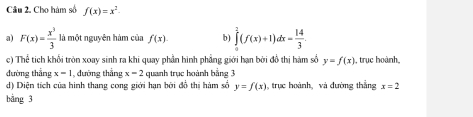 Cho hàm số f(x)=x^2·
a) F(x)= x^3/3  là một nguyên hàm của f(x). b) ∈tlimits _0^(3(f(x)+1)dx=frac 14)3. 
c) Thể tích khổi tròn xoay sinh ra khi quay phần hình phẳng giới hạn bởi đồ thị hàm số y=f(x) , trục hoành, 
đường thẳng x=1 , đường thắng x=2 quanh trục hoành bằng 3
d) Diện tích của hình thang cong giới hạn bởi đổ thị hàm số y=f(x) , trực hoành, và đường thắng x=2
bằng 3