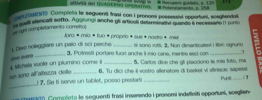 Recupero guidato, p. 120 313 
attività del QUADERNO OPERATIVO: Potenziamento, p. 258
MPLETAMENTO Completa le seguenti frasi con i pronomi possessivi opportuni, scegliendol 
tra quelli elençati sotto. Aggiungi anche gli articoli determinativi quando è necessario (1 punto 
per ogni completamento corretto) 
loro • mio • tuo • proprio • sue • nostro • miei 
1. Devo noleggiare un paio di sci perché _si sono rotti. 2. Non dimenticatevi i libri: ognuno m 
deve avere 
_3. Potresti portare fuori anche il mio cane, mentre esci con 
4. Michela vuole un piumino come il _5. Carlos dice che gli piacciono le mie foto, ma 
non sono all'altezza delle _6. Tu dici che il vostro allenatore di basket vi sfinisce: sapessi 
_ 
! 7. Se ti serve un tablet, posso prestarti _Punti ...... / 7 
ETAMENTA, Gomplęta le seguenti frasi inserendo i pronomi indefiniti opportuni, sceglien-