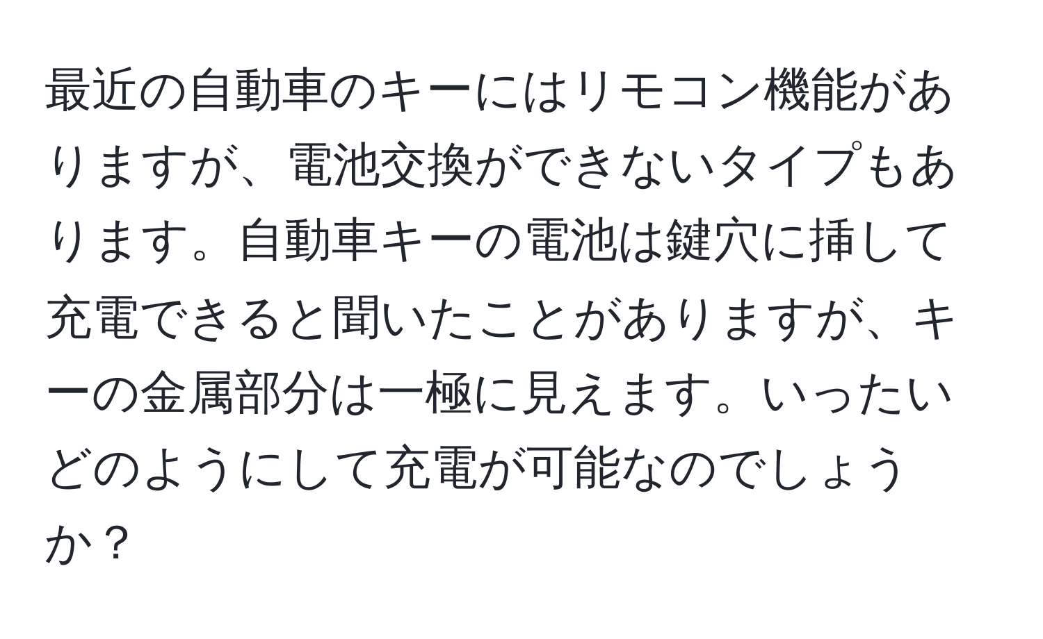 最近の自動車のキーにはリモコン機能がありますが、電池交換ができないタイプもあります。自動車キーの電池は鍵穴に挿して充電できると聞いたことがありますが、キーの金属部分は一極に見えます。いったいどのようにして充電が可能なのでしょうか？