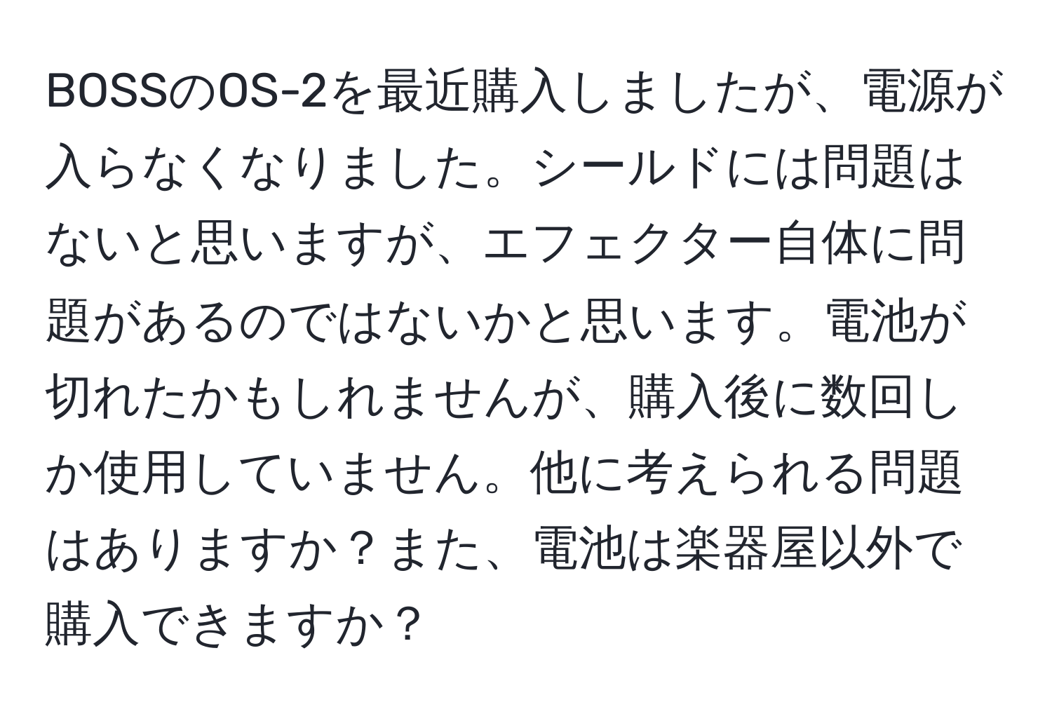 BOSSのOS-2を最近購入しましたが、電源が入らなくなりました。シールドには問題はないと思いますが、エフェクター自体に問題があるのではないかと思います。電池が切れたかもしれませんが、購入後に数回しか使用していません。他に考えられる問題はありますか？また、電池は楽器屋以外で購入できますか？