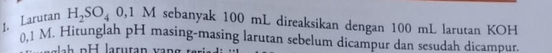 Larutan H_2SO_4 0,1 M sebanyak 100 mL direaksikan dengan 100 mL larutan KOH
0,1 M. Hitunglah pH masing-masing larutan sebelum dicampur dan sesudah dicampur.