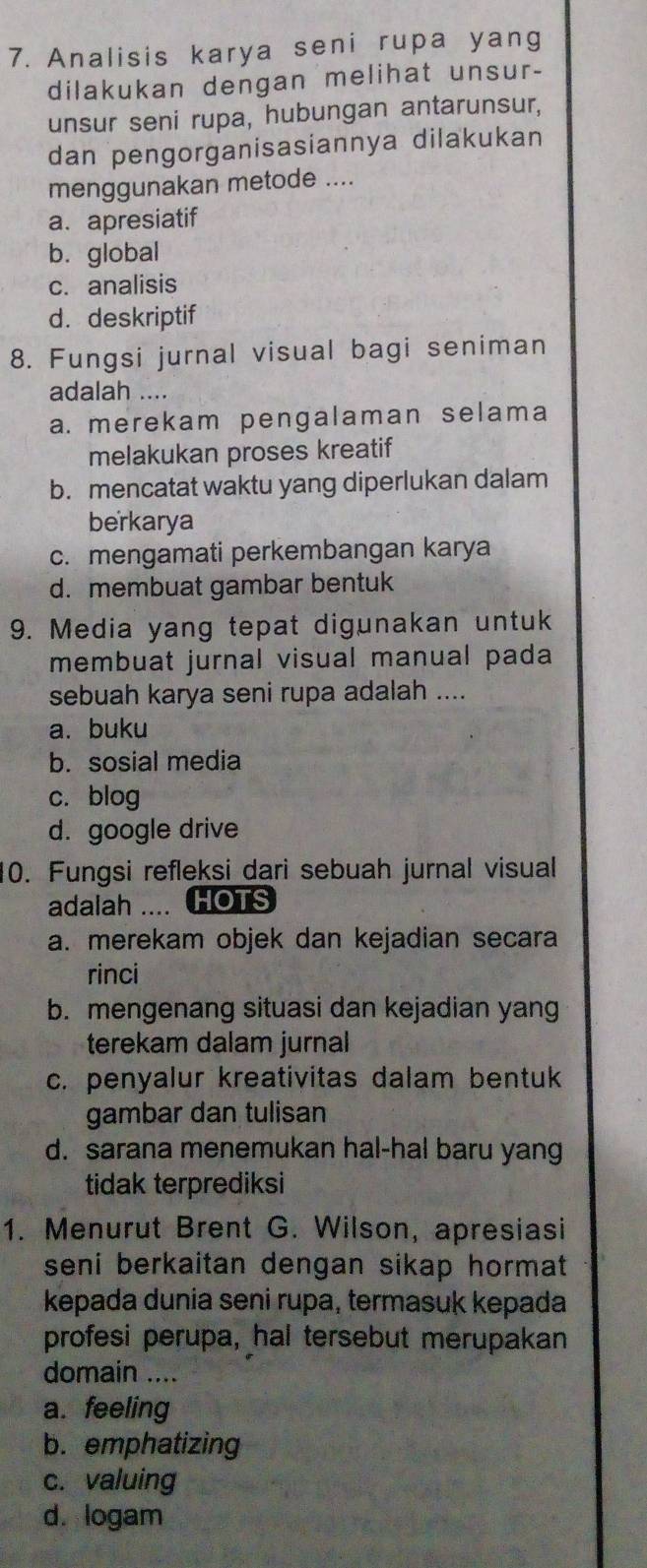 Analisis karya seni rupa yang
dilakukan dengan melihat unsur-
unsur seni rupa, hubungan antarunsur,
dan pengorganisasiannya dilakukan
menggunakan metode ....
a. apresiatif
b. global
c. analisis
d. deskriptif
8. Fungsi jurnal visual bagi seniman
adalah ....
a. merekam pengalaman selama
melakukan proses kreatif
b. mencatat waktu yang diperlukan dalam
berkarya
c. mengamati perkembangan karya
d. membuat gambar bentuk
9. Media yang tepat digunakan untuk
membuat jurnal visual manual pada
sebuah karya seni rupa adalah ....
a. buku
b. sosial media
c. blog
d. google drive
10. Fungsi refleksi dari sebuah jurnal visual
adalah .... HOTS
a. merekam objek dan kejadian secara
rinci
b. mengenang situasi dan kejadian yang
terekam dalam jurnal
c. penyalur kreativitas dalam bentuk
gambar dan tulisan
d. sarana menemukan hal-hal baru yang
tidak terprediksi
1. Menurut Brent G. Wilson, apresiasi
seni berkaitan dengan sikap hormat .
kepada dunia seni rupa, termasuk kepada
profesi perupa, hal tersebut merupakan
domain ....
a. feeling
b. emphatizing
c. valuing
d. logam