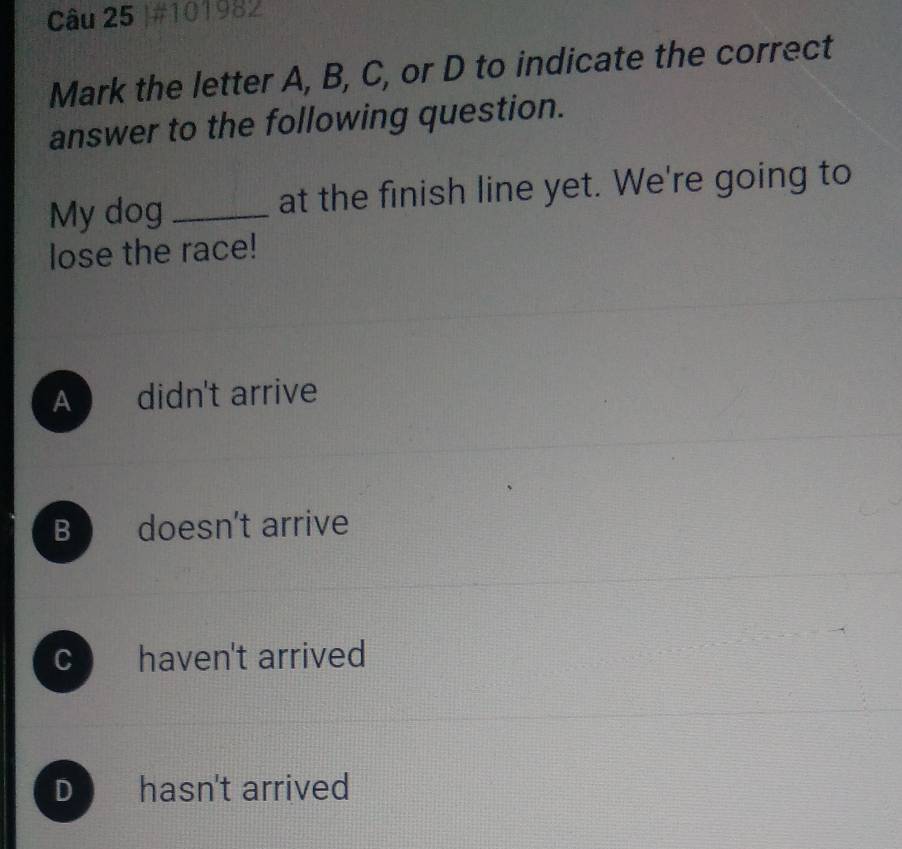 #101982
Mark the letter A, B, C, or D to indicate the correct
answer to the following question.
My dog _at the finish line yet. We're going to
lose the race!
A didn't arrive
B doesn't arrive
c haven't arrived
D hasn't arrived