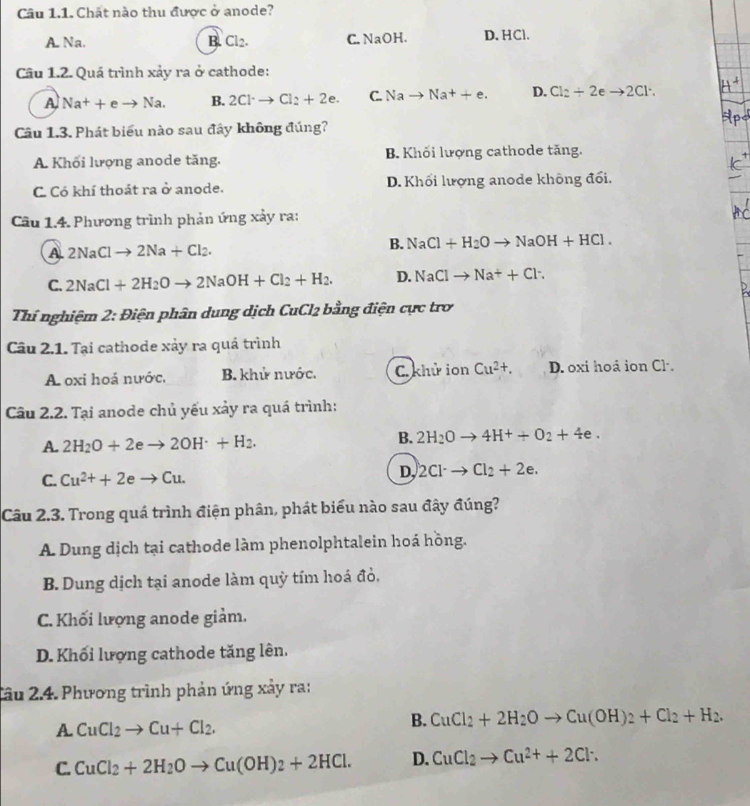 Chất nào thu được ở anode?
A. Na. B. Cl_2. C. NaOH
D. HCl.
Câu 1.2. Quá trình xảy ra ở cathode:
A Na^++eto Na. B. 2Cl· to Cl_2+2e. C. Nato Na^++e. D. Cl_2+2eto 2Cl^-.
Câu 1.3. Phát biểu nào sau đây không đúng?
A. Khối lượng anode tăng. B. Khối lượng cathode tăng.
C Có khí thoát ra ở anode. D. Khối lượng anode không đổi.
Câu 1.4. Phương trình phản ứng xảy ra:
A 2NaClto 2Na+Cl_2.
B. NaCl+H_2Oto NaOH+HCl.
C. 2NaCl+2H_2Oto 2NaOH+Cl_2+H_2. D. NaClto Na^++Cl^-.
Thí nghiệm 2: Điện phân dung dịch CuCl2 bằng điện cực trơ
Câu 2.1. Tại cathode xảy ra quá trình
A oxi hoá nước. B. khử nước. C. khử ion Cu^(2+), D. oxi hoá ion Cl.
Câu 2.2. Tại anode chủ yếu xảy ra quá trình:
A. 2H_2O+2eto 2OH^(·)+H_2.
B. 2H_2Oto 4H^++O_2+4e.
C. Cu^(2+)+2eto Cu.
D, 2Cl^-to Cl_2+2e.
Câu 2.3. Trong quá trình điện phân, phát biểu nào sau đây đúng?
A. Dung dịch tại cathode làm phenolphtalein hoá hồng.
B. Dung dịch tại anode làm quỳ tím hoá đỏ,
C. Khối lượng anode giảm.
D. Khối lượng cathode tăng lên.
Tâu 2.4. Phương trình phản ứng xảy ra:
A CuCl_2to Cu+Cl_2.
B. CuCl_2+2H_2Oto Cu(OH)_2+Cl_2+H_2.
C. CuCl_2+2H_2Oto Cu(OH)_2+2HCl. D. CuCl_2to Cu^(2+)+2Cl^-.