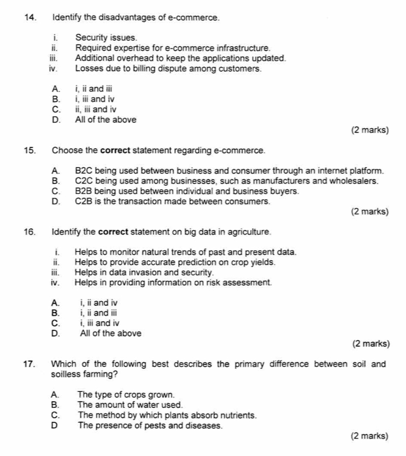 Identify the disadvantages of e-commerce.
i. Security issues.
ii. Required expertise for e-commerce infrastructure.
iii. Additional overhead to keep the applications updated.
iv. Losses due to billing dispute among customers.
A. i, ii and iii
B. i, i and iv
C. ii, iii and iv
D. All of the above
(2 marks)
15. Choose the correct statement regarding e-commerce.
A. B2C being used between business and consumer through an internet platform.
B. C2C being used among businesses, such as manufacturers and wholesalers.
C. B2B being used between individual and business buyers.
D. C2B is the transaction made between consumers.
(2 marks)
16. Identify the correct statement on big data in agriculture.
i. Helps to monitor natural trends of past and present data.
ii. Helps to provide accurate prediction on crop yields.
iii. Helps in data invasion and security.
iv. Helps in providing information on risk assessment.
A. i, i and iv
B. i, ii and iii
C. i, iii and iv
D. All of the above
(2 marks)
17. Which of the following best describes the primary difference between soil and
soilless farming?
A. The type of crops grown.
B. The amount of water used.
C. The method by which plants absorb nutrients.
D The presence of pests and diseases.
(2 marks)