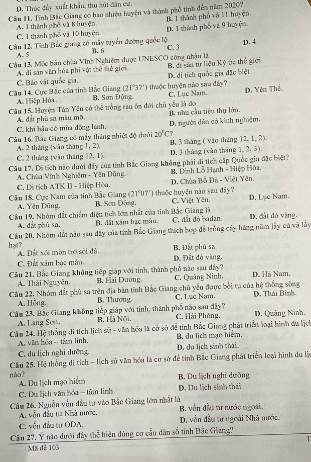 D. Thúc đầy xuất khẩu, thu hút dân cư.
Câu 11. Tỉnh Bắc Giang có bao nhiêu huyện và thành phố tính đến năm 2020?
A. 1 thành phố và 8 huyện. B. 1 thành phố và 11 huyện.
C. 1 thành phố và 10 huyện. D. 1 thành phố và 9 huyện.
Câu 12. Tỉnh Bắc giang có mấy tuyến đường quốc lộ C. 3
A. 5 B. 6 D. 4
Câu 13. Mộc bản chùa Vĩnh Nghiệm được UNESCO công nhận là
A. di sản văn hóa phi vật thể thể giới. B. di sản tư liệu Ký ức thể giới
C. Bảo vật quốc gia. D. di tích quốc gia đặc biệt
Câu 14. Cực Bắc của tỉnh Bắc Giang 21°37' ) thuộc huyện nào sau đây?
A. Hiệp Hòa. B. Sơn Động. C. Lục Nam. D. Yên Thế.
Câu 15. Huyện Tân Yên có thể trồng rau ôn đới chủ yểu là do
A. đất phù sa màu mỡ. B. nhu cầu tiêu thụ lớn.
C. khí hậu có mùa đông lạnh. D. người dân có kinh nghiệm.
Câu 16. Bắc Giang có mấy tháng nhiệt độ dưới 20°C ?
A. 2 tháng (vào tháng 1, 2). B. 3 tháng ( vào tháng 12, 1, 2).
C. 2 tháng (vào tháng 12, 1). D. 3 tháng (vào tháng 1, 2, 3).
Câu 17. Di tích nào dưới đây của tỉnh Bắc Giang không phải di tích cấp Quốc gia đặc biệt?
A. Chùa Vĩnh Nghiêm - Yên Dũng. B. Đình Lỗ Hạnh - Hiệp Hòa.
C. Di tích ATK II - Hiệp Hòa. D. Chùa Bồ Đà - Việt Yên.
Câu 18. Cực Nam của tỉnh Bắc Giang (21°07') thuộc huyện nào sau đây?
A. Yên Dũng. B. Sơn Động. C. Việt Yên. D. Lục Nam.
Câu 19. Nhóm đất chiếm diện tích lớn nhất của tỉnh Bắc Giang là
A. đất phù sa. B. đất xám bạc màu. C. đất đỏ badan. D. đất đỏ vàng.
Câu 20. Nhóm đất nào sau đây của tỉnh Bắc Giang thích hợp đề trồng cây hàng năm lấy củ và lấy
hạt?
A. Đất xói mòn trợ sỏi đá. B. Đất phù sa.
C. Đất xám bạc màu. D. Đất đỏ vàng.
Câu 21. Bắc Giang không tiếp giáp với tỉnh, thành phố nào sau đây?
A. Thái Nguyên. B. Hải Dương. C. Quảng Ninh. D. Hà Nam.
Câu 22. Nhóm đất phù sa trên địa bàn tỉnh Bắc Giang chủ yếu được bồi tụ của hệ thống sông
A. Hồng. B. Thương. C. Lục Nam. D. Thái Bình.
Câu 23. Bắc Giang không tiếp giáp với tỉnh, thành phố nào sau đây?
A. Lạng Sơn. B. Hà Nội. C. Hải Phòng. D. Quảng Ninh.
Câu 24. Hệ thống di tích lịch sử - văn hóa là cở sở để tỉnh Bắc Giang phát triển loại hình du lịch
A. văn hóa - tâm linh. B. du lịch mạo hiểm.
C. du lịch nghỉ dưỡng. D. du lịch sinh thái.
Câu 25. Hệ thống di tích - lịch sử văn hóa là cơ sở để tỉnh Bắc Giang phát triển loại hình du lịc
nào?
A. Du lịch mạo hiểm B. Du lịch nghỉ dưỡng
C. Du lịch văn hóa - tâm linh D. Du lịch sinh thái
Câu 26. Nguồn vốn đầu tư vào Bắc Giang lớn nhất là
A. vốn đầu tư Nhà nước. B. vốn đầu tư nước ngoài.
C. vốn đầu tư ODA. D. vốn đầu tư ngoài Nhà nước.
Câu 27. Ý nào dưới đây thể hiện đúng cơ cấu dân số tỉnh Bắc Giang?
Mã đề 103 T