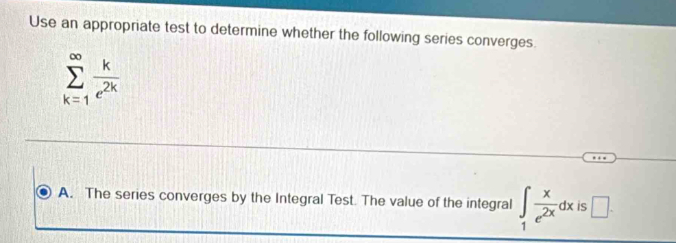 Use an appropriate test to determine whether the following series converges.
sumlimits _(k=1)^(∈fty) k/e^(2k) 
A. The series converges by the Integral Test. The value of the integral ∈tlimits _1 x/e^(2x) dx is □ .