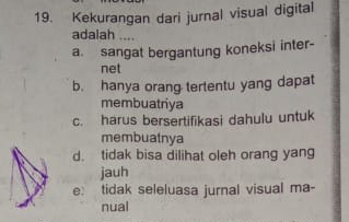 Kekurangan dari jurnal visual digital
adalah ....
a. sangat bergantung koneksi inter-
net
b. hanya orang tertentu yang dapat
membuatriya
c. harus bersertifikasi dahulu untuk
membuatnya
d. tidak bisa dilihat oleh orang yang
jauh
e: tidak seleluasa jurnal visual ma-
nual