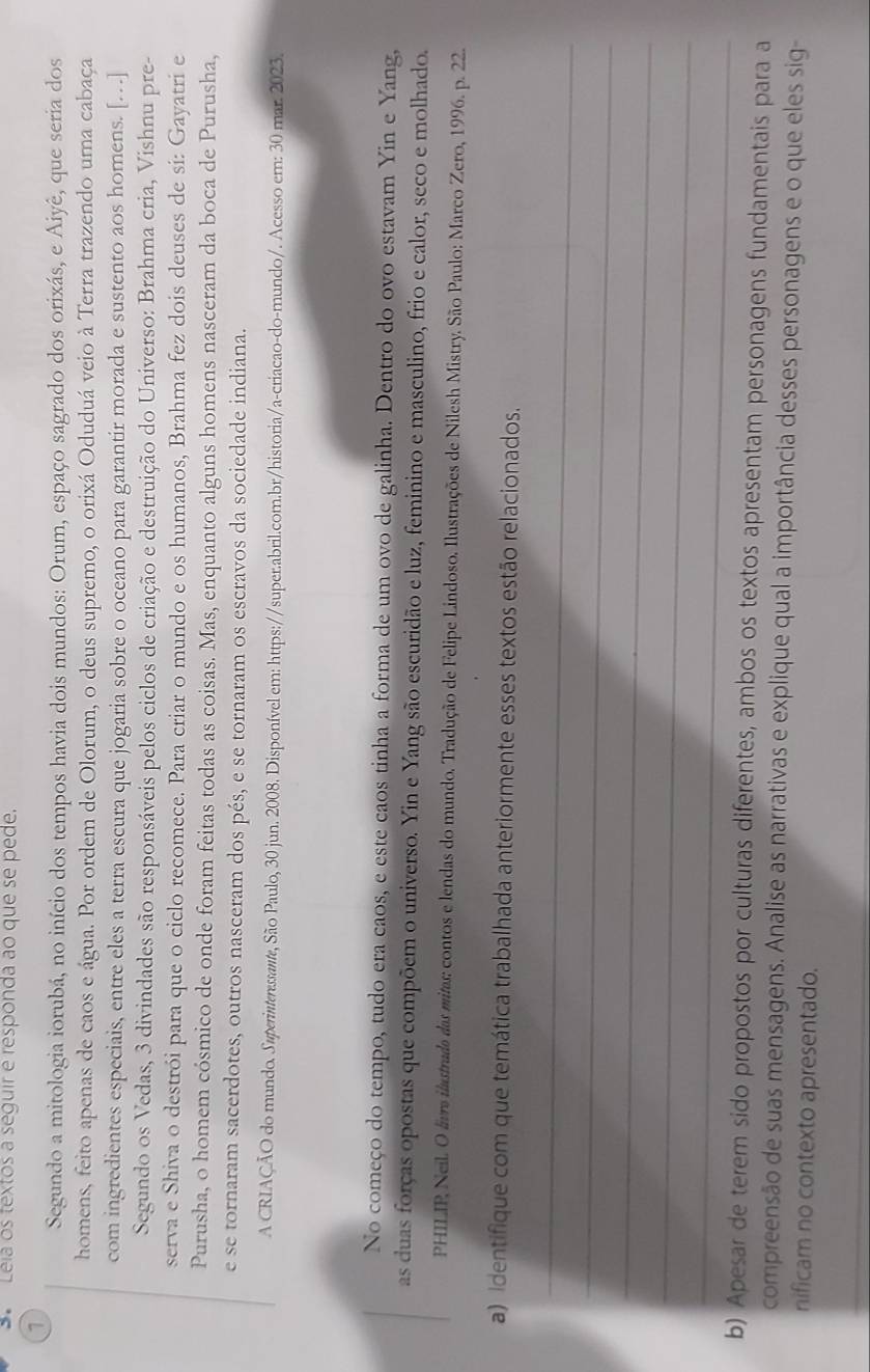 Léia os textos a seguir é responda ão que se pede.
7
Segundo a mitologia iorubá, no início dos tempos havia dois mundos: Orum, espaço sagrado dos orixás, e Aiyê, que seria dos
homens, feito apenas de caos e água. Por ordem de Olorum, o deus supremo, o orixá Oduduá veio à Terra trazendo uma cabaça
com ingredientes especiais, entre eles a terra escura que jogaria sobre o oceano para garantir morada e sustento aos homens. […]
Segundo os Vedas, 3 divindades são responsáveis pelos ciclos de criação e destruição do Universo: Brahma cria, Vishnu pre-
serva e Shiva o destrói para que o ciclo recomece. Para criar o mundo e os humanos, Brahma fez dois deuses de si: Gayatri e
Purusha, o homem cósmico de onde foram feitas todas as coisas. Mas, enquanto alguns homens nasceram da boca de Purusha,
e se tornaram sacerdotes, outros nasceram dos pés, e se tornaram os escravos da sociedade indiana.
A CRIAÇÃO do mundo. Superinteressante, São Paulo, 30 jun. 2008. Disponível em: https://super.abril.com.br/historia/a-criacao-do-mundo/. Acesso em: 30 mar. 2023.
No começo do tempo, tudo era caos, e este caos tinha a forma de um ovo de galinha. Dentro do ovo estavam Yin e Yang,
as duas forças opostas que compõem o universo. Yin e Yang são escuridão e luz, feminino e masculino, frio e calor, seco e molhado.
PHILIP Neil. O livra ilastrada das mitas: contos e lendas do mundo. Tradução de Felipe Lindoso. Ilustrações de Nilesh Mistry. São Paulo: Marco Zero, 1996. p. 22.
a) identifique com que temática trabalhada anteriormente esses textos estão relacionados.
_
_
_
_
_
b) Apesar de terem sido propostos por culturas diferentes, ambos os textos apresentam personagens fundamentais para a
compreensão de suas mensagens. Analise as narrativas e explique qual a importância desses personagens e o que eles sig-
nificam no contexto apresentado.
_