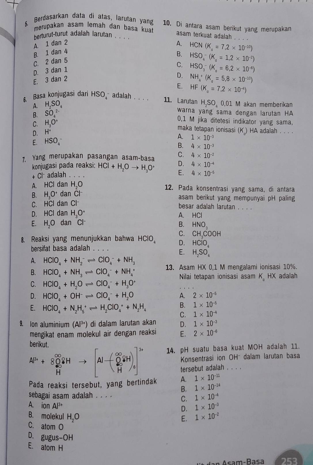 Berdasarkan data di atas, larutan yang 10. Di antara asam berikut yang merupakan
merupakan asam lemah dan basa kuat asam terkuat adalah . . . .
herturut-turut adalah larutan . .. .
A. 1 dan 2 A. HCN(K_a=7,2* 10^(-10))
B. 1 dan 4
B. HSO_4^(-(K_a)=1,2* 10^(-2))
C. 2 d. an 5
C. HSO_3^(-(K_a)=6,2* 10^(-6))
D. 3dan1
E, 3 dan 2
D. NH_4^(+(K_a)=5,8* 10^(-10))
E. HF(K_a=7,2* 10^(-4))
6. Basa konjugasi dari HSO_4^(- adalah    11. Larutan H_2)SO_4 0,01 M akan memberikan
A. H SO
B. SO_4^((2-)
warna yang sama dengan larutan HA
C. H_3)O^+
0,1 M jika ditetesi indikator yang sama,
D. H^+
maka tetapan ionisasi (K) HA adalah . .  .
E. HSO_4^(-
A. 1* 10^-3)
B. 4* 10^(-3)
7. Yang merupakan pasangan asam-basa C. 4* 10^(-2)
konjugasi pada reaksi: HCl +H_2Oto H_3O^+ D. 4* 10^(-4)
E.
+Cl^- adalah _ 4* 10^(-5)
A. HCl dan H_2O 12. Pada konsentrasi yang sama, di antara
B. H_3O^+ dan Cl^-
asam berikut yang mempunyai pH paling
C. HCl dan Cl^-
besar adalah larutan . . . .
D. HCI dan H_3O^+ A. HCl
E. H_2O dan Cl^-
B. HNO_3
C. CH_3COC DH
8. Reaksi yang menunjukkan bahwa HClO_4 D. HClO_4
bersifat basa adalah_
E. H_2SO_4
A. HCIO_4+NH_2^(-leftharpoons CIO_4^-+NH_3)
B. HClO_4+NH_3leftharpoons ClO_4^(-+NH_4^+
13. Asam HX0,1 M mengalami ionisasi 10%.
Nilai tetapan ionisasi asam K_a) HX adalah
C. HCIO_4+H_2Oleftharpoons CIO_4^(-+H_3)O^+
D. HClO_4+OH^-leftharpoons ClO_4^(-+H_2)O A. 2* 10^(-5)
E. HClO_4+N_2H_5^(+leftharpoons H_2)ClO_4^(++N_2)H_4
B. 1* 10^(-5)
C. 1* 10^(-4)
9. Ion aluminium (Al³+) di dalam larutan akan D. 1* 10^(-3)
mengikat enam molekul air dengan reaksi E. 2* 10^(-6)
berikut.
.beginarrayr Al^(3+)+8O_2^((∈fty)iH Hendarray). to beginbmatrix Al-O_3^((2-)8H)]^3+)
14. pH suatu basa kuat MOH adalah 11.
Konsentrasi ion OH- dalam larutan basa
tersebut adalah , . . .
Pada reaksi tersebut, yang bertindak A. 1* 10^(-11)
B. 1* 10^(-14)
sebagai asam adalah . . . .
C. 1* 10^(-4)
A. ion Al^(3+) 1* 10^(-3)
D.
B. molekul H_2O 1* 10^(-2)
E.
C. atom O
D. gugus -OH
E. atom H
Asam-Basa 253