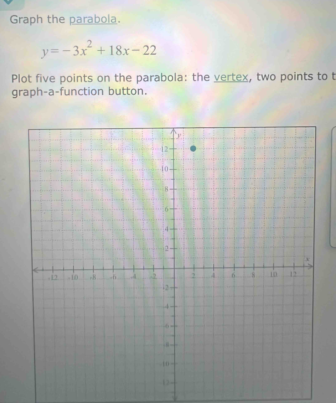 Graph the parabola.
y=-3x^2+18x-22
Plot five points on the parabola: the vertex, two points to t 
graph-a-function button.