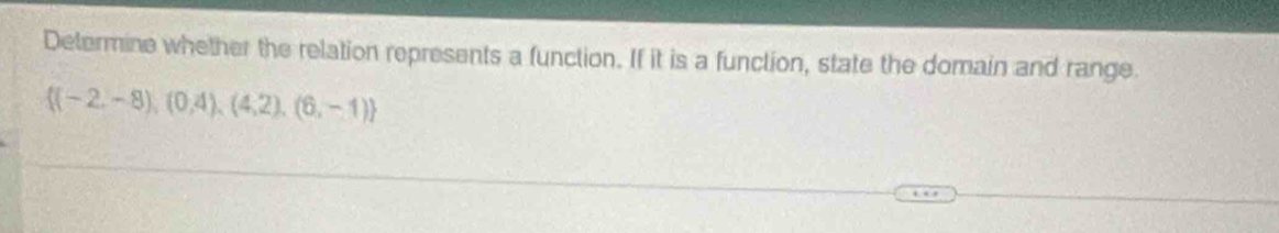 Determine whether the relation represents a function. If it is a function, state the domain and range
 (-2,-8),(0,4),(4,2),(6,-1)