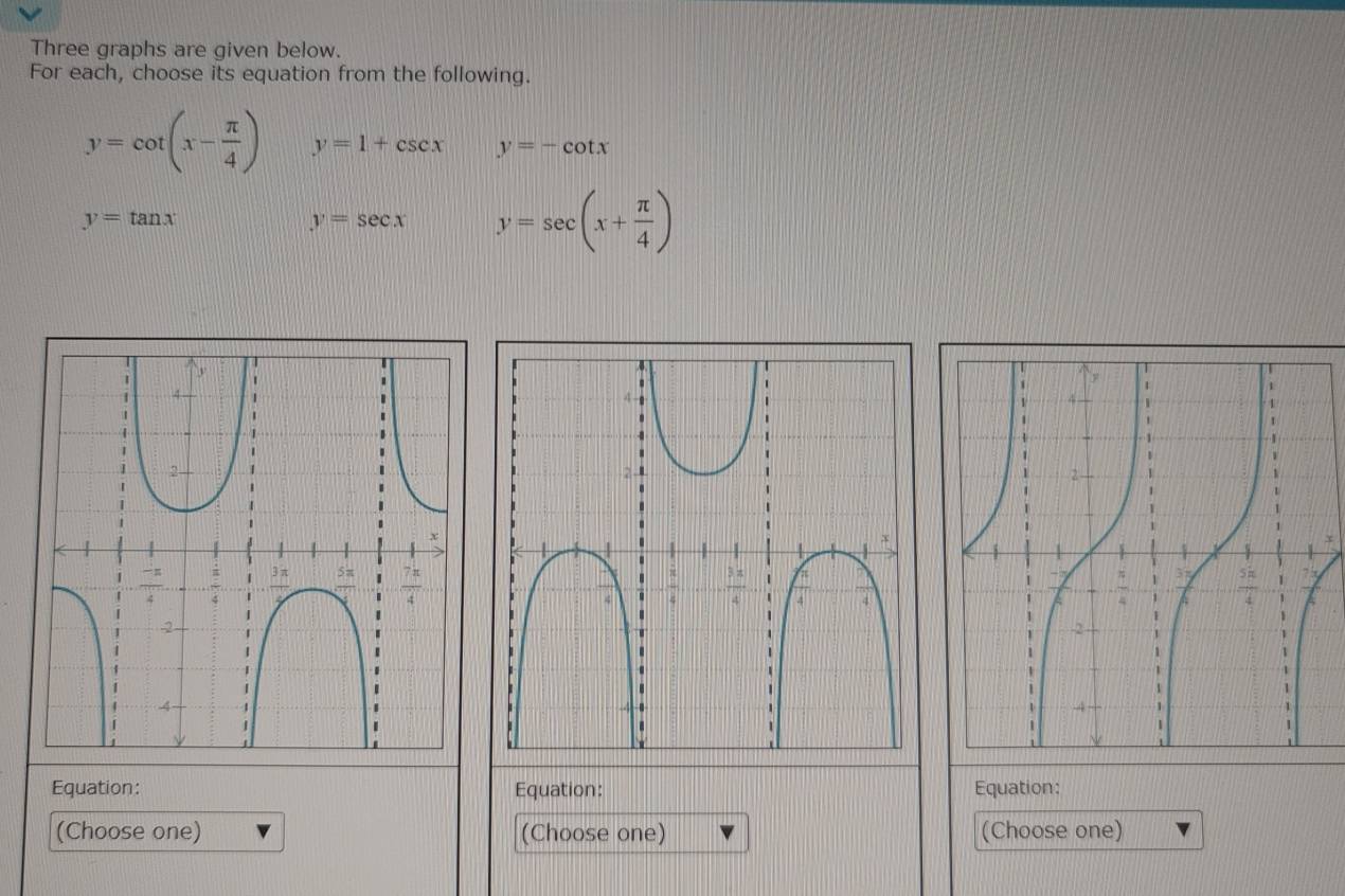 Three graphs are given below.
For each, choose its equation from the following.
y=cot (x- π /4 ) y=1+csc x y=-cot x
y=tan x
y=sec x y=sec (x+ π /4 )
Equation: Equation: Equation:
(Choose one) (Choose one) (Choose one)