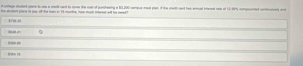 A college student pians to use a credit card to cover the cost of purchasing a $3,200 campus meal plan. If the credit card has annual interest rate of 12.99% compounded continuously and
the student plans to pay off the loan in 15 months, how much interest will be owed?
$739.25
$688 4 1
$588.89
$564.16