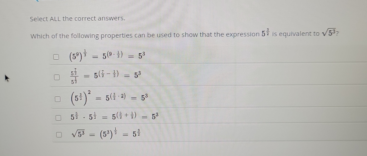 Select ALL the correct answers.
Which of the following properties can be used to show that the expression 5^(frac 3)2 is equivalent to sqrt(5^3)
(5^9)^ 1/3 =5^((9· frac 1)3)=5^3
frac 5^(frac 7)25^(frac 1)2=5^((frac 7)2- 1/2 )=5^3
(5^(frac 3)2)^2=5^((frac 3)2· 2)=5^3
5^(frac 5)2· 5^(frac 1)2=5^((frac 5)2+ 1/2 )=5^3
sqrt(5^3)=(5^3)^ 1/2 =5^(frac 3)2