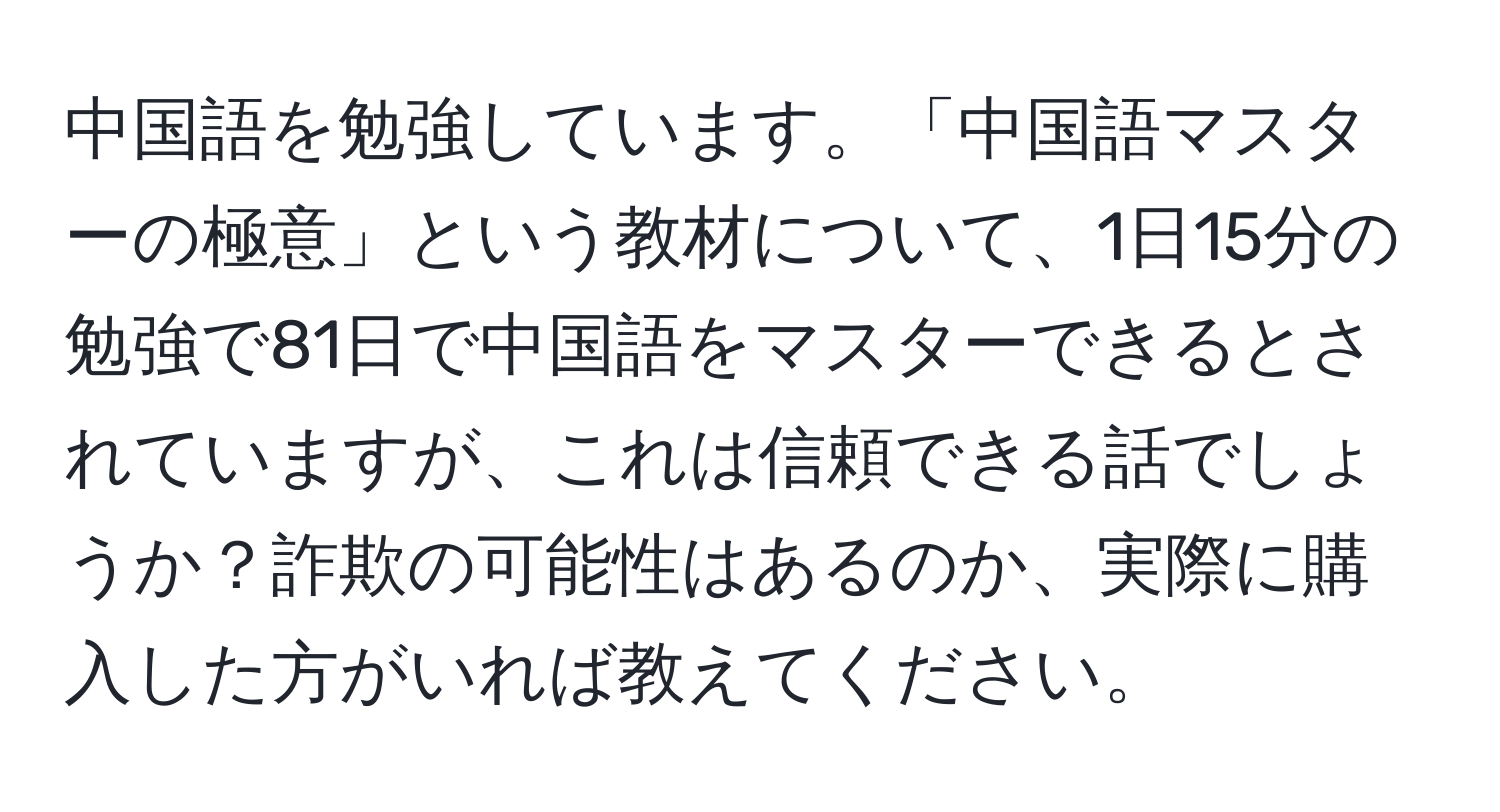 中国語を勉強しています。「中国語マスターの極意」という教材について、1日15分の勉強で81日で中国語をマスターできるとされていますが、これは信頼できる話でしょうか？詐欺の可能性はあるのか、実際に購入した方がいれば教えてください。