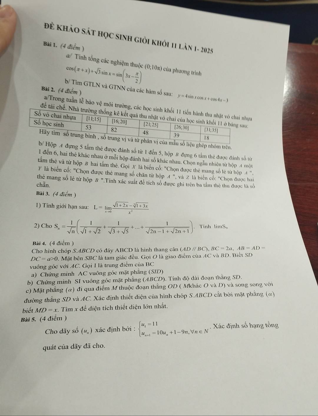 Để khảo sát học sinh giỏi khỏi 11 làn 1- 2025
Bài 1. (4 điểm )
a/ Tính tổng các nghiệm thuộc
cos (π +x)+sqrt(3)sin x=sin (3x- π /2 ) (0;10π ) của phương trình
b/ Tìm GTLN và GTNN của các hàm số sau: y=4sin xcos x+cos 4x-3
Bài 2. (4 điểm )
a/ Trong tuần lễ bão vệ môi trường,a
để tái c
ghép nhóm trên.
p 4 đựng 5 tấm thẻ được đánh số từ 1 đến 5, hộp 8 đựng 6 tầm thẻ được đánh số từn
1 đến 6, hai thẻ khác nhau ở mỗi hộp đánh hai số khác nhau. Chọn ngẫu nhiên từ hộp 4 một
tấm thẻ và từ hộp B hai tấm thê. Gọi X là biến cố: "Chọn được thẻ mang số lẻ từ hộp A ",
Y là biến cố: "Chọn được thẻ mang số chăn từ hộp A ". '',và Z  là biến cố: 'Chọn được hai
thẻ mang số lẻ từ hộp B ".Tính xác suất đề tích số được ghi trên ba tấm thẻ thu được là số
chằn.
Bài 3. (4 điểm )
1) Tính giới hạn sau: L=limlimits _xto 0 (sqrt(1+2x)-sqrt[3](1+3x))/x^2 
2) Cho S_n= 1/sqrt(n) ( 1/sqrt(1)+sqrt(2) + 1/sqrt(3)+sqrt(5) +...+ 1/sqrt(2n-1)+sqrt(2n+1) ). Tính limS
Bài 4. (4 điểm )
Cho hình chóp S.ABCD 9 có đáy ABCD là hình thang cân (AD//BC),BC=2a,AB=AD=
DC=a>0 1. Mặt bên SBC là tam giác đều. Gọi O là giao điểm của AC và BD. Biết SD
vuông góc với AC. Gọi I là trung điểm của BC
a) Chứng minh AC vuông góc mặt phẳng (SID)
b) Chứng minh SI vuông góc mặt phẳng (ABCD). Tính độ dài đoạn thắng SD.
c) Mặt phẳng (α) đi qua điểm M thuộc đoạn thẳng OD ( Mkhác O và D) và song song với
đường thẳng SD và AC. Xác định thiết diện của hình chóp S.ABCD cắt bởi mặt phẳng (α)
biết MD=x *. Tìm x để diện tích thiết diện lớn nhất.
Bài 5. (4 điểm )
Cho dãy Shat O(u_n) xác định bởi : beginarrayl u_1=11 u_n+1=10u_n+1-9n,forall n∈ Nendarray.. Xác định số hạng tổng
quát của dãy đã cho.