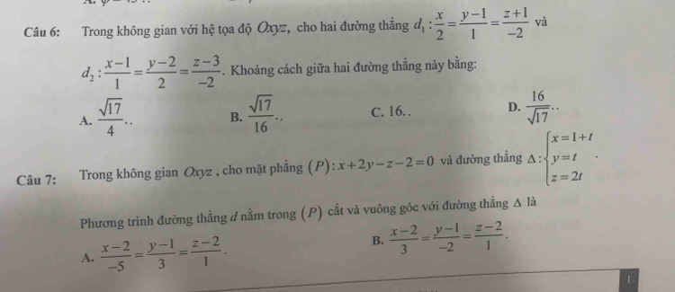 Trong không gian với hệ tọa độ Oxyz, cho hai đường thằng d_1: x/2 = (y-1)/1 = (z+1)/-2  và
d_2: (x-1)/1 = (y-2)/2 = (z-3)/-2 . Khoảng cách giữa hai đường thẳng này bằng:
A.  sqrt(17)/4 .. B.  sqrt(17)/16 .. C. 16. . D.  16/sqrt(17) ... 
Câu 7: Trong không gian Oxyz , cho mặt phẳng (P): x+2y-z-2=0 và đường thẳng Delta :beginarrayl x=1+t y=t z=2tendarray.. 
Phương trình đường thẳng d nằm trong (P) cắt và vuông góc với đường thẳng △ la
A.  (x-2)/-5 = (y-1)/3 = (z-2)/1 .
B.  (x-2)/3 = (y-1)/-2 = (z-2)/1 . 
1