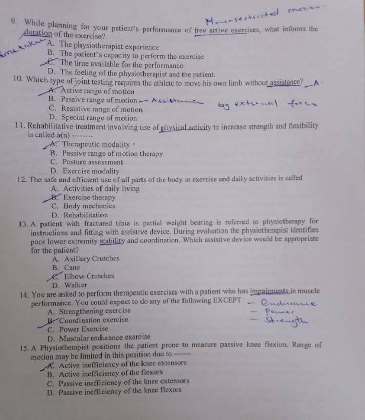 While planning for your patient's performance of free active exercises, what informs the
duration of the exercise?
A. The physiotherapist experience
B. The patient’s capacity to perform the exercise
C. The time available for the performance
D. The feeling of the physiotherapist and the patient.
10. Which type of joint testing requires the athlete to move his own limb without assistance?_ A ,
A. Active range of motion
B. Passive range of motion
C. Resistive range of motion
D. Special range of motion
11. Rehabilitative treatment involving use of physical activity to increase strength and flexibility
is called a(n) _, ,
A. Therapeutic modality
B. Passive range of motion therapy
C. Posture assessment
D. Exercise modality
12. The safe and efficient use of all parts of the body in exercise and daily activities is called
A. Activities of daily living
B. Exercise therapy
C. Body mechanics
D. Rehabilitation
13. A patient with fractured tibia is partial weight bearing is referred to physiotherapy for
instructions and fitting with assistive device. During evaluation the physiotherapist identifies
poor lower extremity stability and coordination. Which assistive device would be appropriate
for the patient?
A. Axillary Crutches
B. Cane
C. Elbow Crutches
D. Walker
14. You are asked to perform therapeutic exercises with a patient who has impairments in muscle
performance. You could expect to do any of the following EXCEPT
A. Strengthening exercise
B. Coordination exercise
C. Power Exercise
D. Muscular endurance exercise
15. A Physiotherapist positions the patient prone to measure passive knee flexion. Range of
motion may be limited in this position due to _…
A. Active inefficiency of the knee extensors
B. Active inefficiency of the flexors
C. Passive inefficiency of the knee extensors
D. Passive inefficiency of the knee flexors