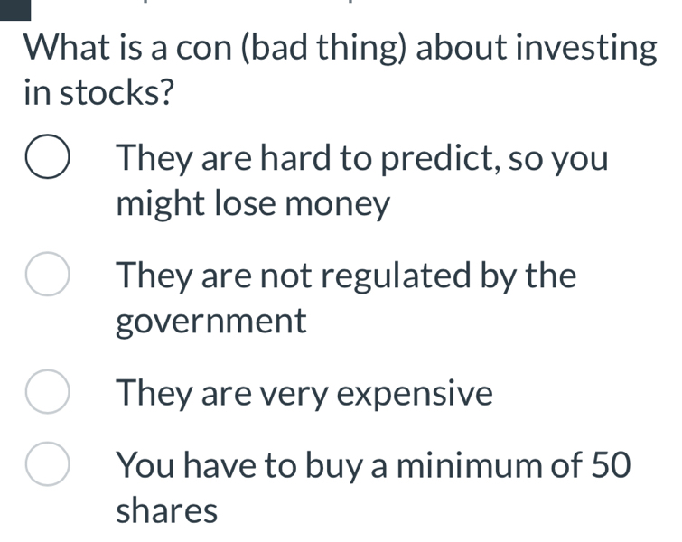 What is a con (bad thing) about investing
in stocks?
They are hard to predict, so you
might lose money
They are not regulated by the
government
They are very expensive
You have to buy a minimum of 50
shares