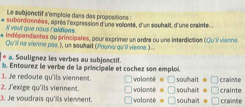 Le subjonctif s'emploie dans des propositions :
subordonnées, après l'expression d'une volonté, d'un souhait, d'une crainte...
Il veut que nous l'aidions.
indépendantes ou principales, pour exprimer un ordre ou une interdiction (Qu’il vienne.
Qu’il ne vienne pas.), un souhait (Pourvu qu'il vienne.)...
* a. Soulignez les verbes au subjonctif.
b. Entourez le verbe de la principale et cochez son emploi.
1. Je redoute qu’ils viennent. volonté souhait crainte
2. J’exige qu’ils viennent. volonté souhait crainte
3. Je voudrais qu’ils viennent. volonté souhait crainte