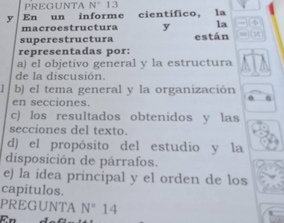 PREGUNTA N° 13 
y En un informe científico, la 
macroestructura y 
la 
superestructura están 
representadas por: 
a) el objetivo general y la estructura 
de la discusión. 
b) el tema general y la organización 
en secciones. 
c) los resultados obtenidos y las 
secciones del texto. 
d) el propósito del estudio y la 
disposición de párrafos. 
e) la idea principal y el orden de los 
capitulos. 
PREGUNTA N° 14 
En