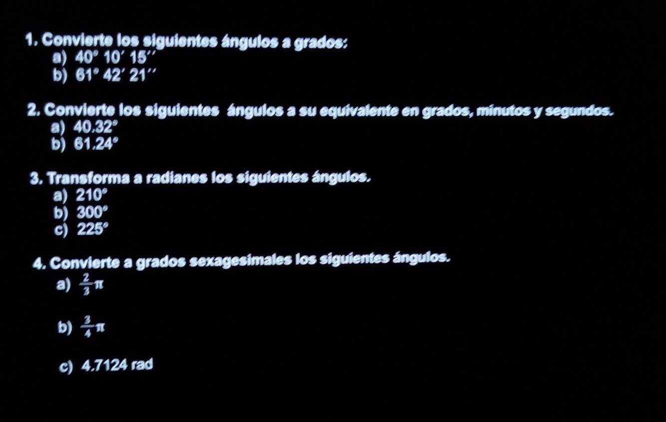 Convierte los siguientes ángulos a grados: 
a) 40°10'15''
b) 61°42'21''
2. Convierte los siguientes ángulos a su equivalente en grados, minutos y segundos. 
a) 40.32°
b) 61.24°
3. Transforma a radianes los siguientes ángulos. 
a) 210°
b) 300°
c) 225°
4. Convierte a grados sexagesimales los siguientes ángulos. 
a)  2/3 π
b)  3/4 π
c) 4.7124 rad