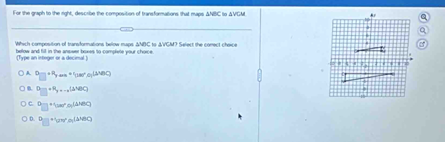 For the graph to the right, describe the composition of transformations that maps △ NBC to △ VGM
Which composition of transformations below maps ΔNBC to △ VGM? Select the correct choice
below and fill in the answer boxes to complete your choice. 
(Type an integer or a decimal )
A D□°R_y-axiscirc r_(180°,0)(△ NBC)
B. □°R_y=-x(△ NBC)
C. D_(□)^(or)(180°,0)(△ NBC)
D. □°'(270°,0)(△ NBC)