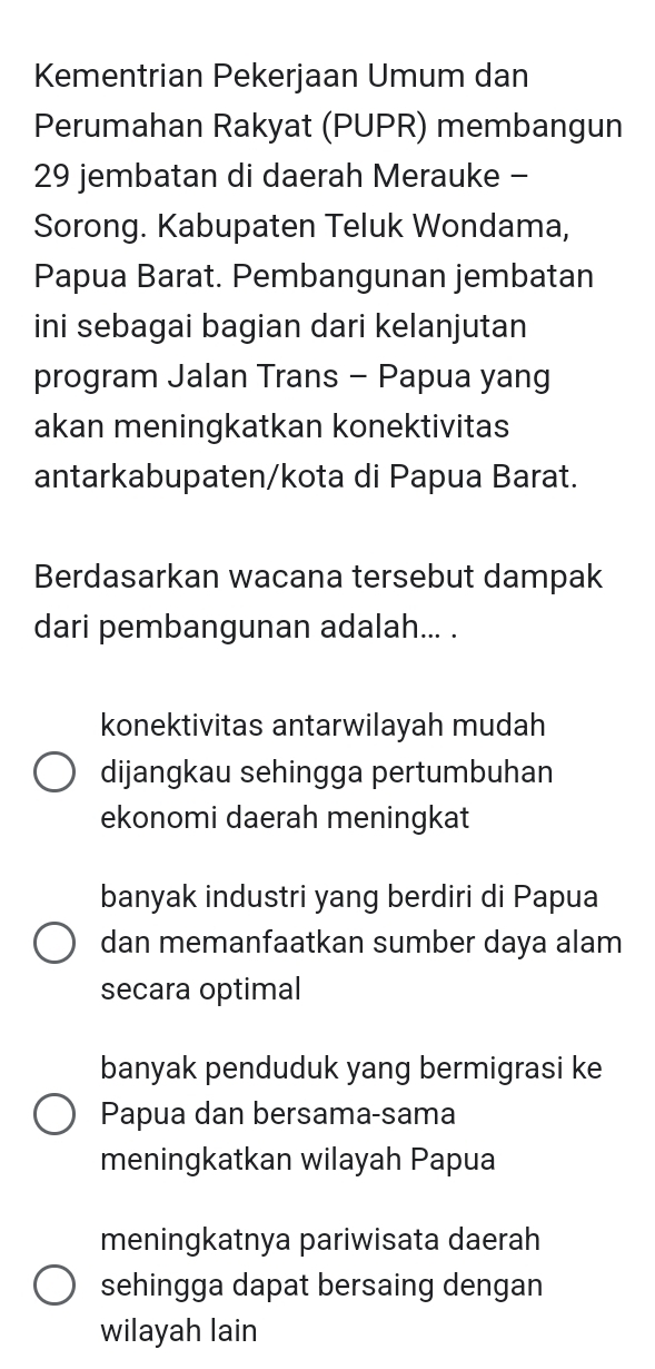 Kementrian Pekerjaan Umum dan
Perumahan Rakyat (PUPR) membangun
29 jembatan di daerah Merauke -
Sorong. Kabupaten Teluk Wondama,
Papua Barat. Pembangunan jembatan
ini sebagai bagian dari kelanjutan
program Jalan Trans - Papua yang
akan meningkatkan konektivitas
antarkabupaten/kota di Papua Barat.
Berdasarkan wacana tersebut dampak
dari pembangunan adalah... .
konektivitas antarwilayah mudah
dijangkau sehingga pertumbuhan
ekonomi daerah meningkat
banyak industri yang berdiri di Papua
dan memanfaatkan sumber daya alam
secara optimal
banyak penduduk yang bermigrasi ke
Papua dan bersama-sama
meningkatkan wilayah Papua
meningkatnya pariwisata daerah
sehingga dapat bersaing dengan
wilayah lain