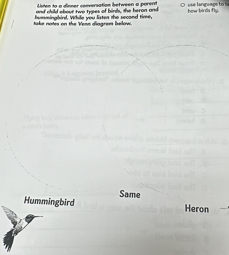 Listen to a dinner conversation between a parent use language to te 
and child about two types of birds, the heron and how birds fly. 
hummingbird. While you listen the second time, 
take notes on the Venn diagram below. 
Same 
Hummingbird Heron