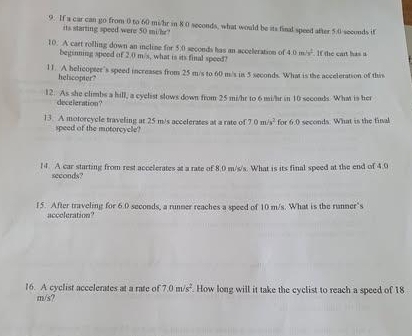 If a car can go from 0 to 60 mi/hr in 8 0 seconds, what would be its final speed after 5.0 seconds if 
its starting speed were 50 mi/hz? 
10. A cart rofling down an incline for 5.0 seconds has an acceleration of 40m/m^(2^2). If the cart has a 
beginning speed of 2.0 m/s, what is its final speed? 
11. A helicopter’s speed increases from 25 m/s to 60 m/s is 5 seconds. What is the acceleration of this 
heliscopter? 
12. As she climbs a hill, a cyclist slows down from 25 mi/hr to 6 mi/hr in 10 seconds. What is her 
deceleration? 
13. A moforcycle traveling at 25 m/s accelerates at a rate of 7.0m/s^2 for 60 ecod. What is the final 
speed of the motorcycle? 
14. A car starting from rest accelerates at a rate of 8.0 m/s/s. What is its final speed at the end of 4.0
seconds? 
15. After traveling for 6.0 seconds, a runner reaches a speed of 10 m/s. What is the runner's 
acccleration? 
16. A cyclist accelerates at a rate of 7.0m/s^2. How long will it take the cyclist to reach a speed of 18
m/s?