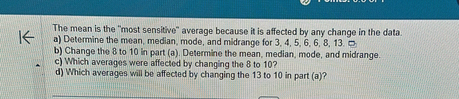 The mean is the "most sensitive" average because it is affected by any change in the data. 
a) Determine the mean, median, mode, and midrange for 3, 4, 5, 6, 6, 8, 13. □ 
b) Change the 8 to 10 in part (a). Determine the mean, median, mode, and midrange. 
c) Which averages were affected by changing the 8 to 10? 
d) Which averages will be affected by changing the 13 to 10 in part (a)?