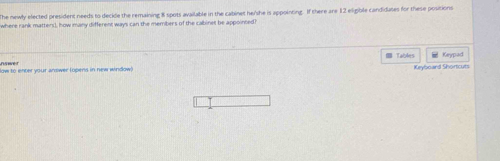 The newly elected president needs to decide the remaining 8 spots available in the cabinet he/she is appointing. If there are 12 eligible candidates for these positions 
where rank matters), how many different ways can the members of the cabinet be appointed? 
Tables Keypad 
nswer 
low to enter your answer (opens in new window) Keyboard Shortcuts