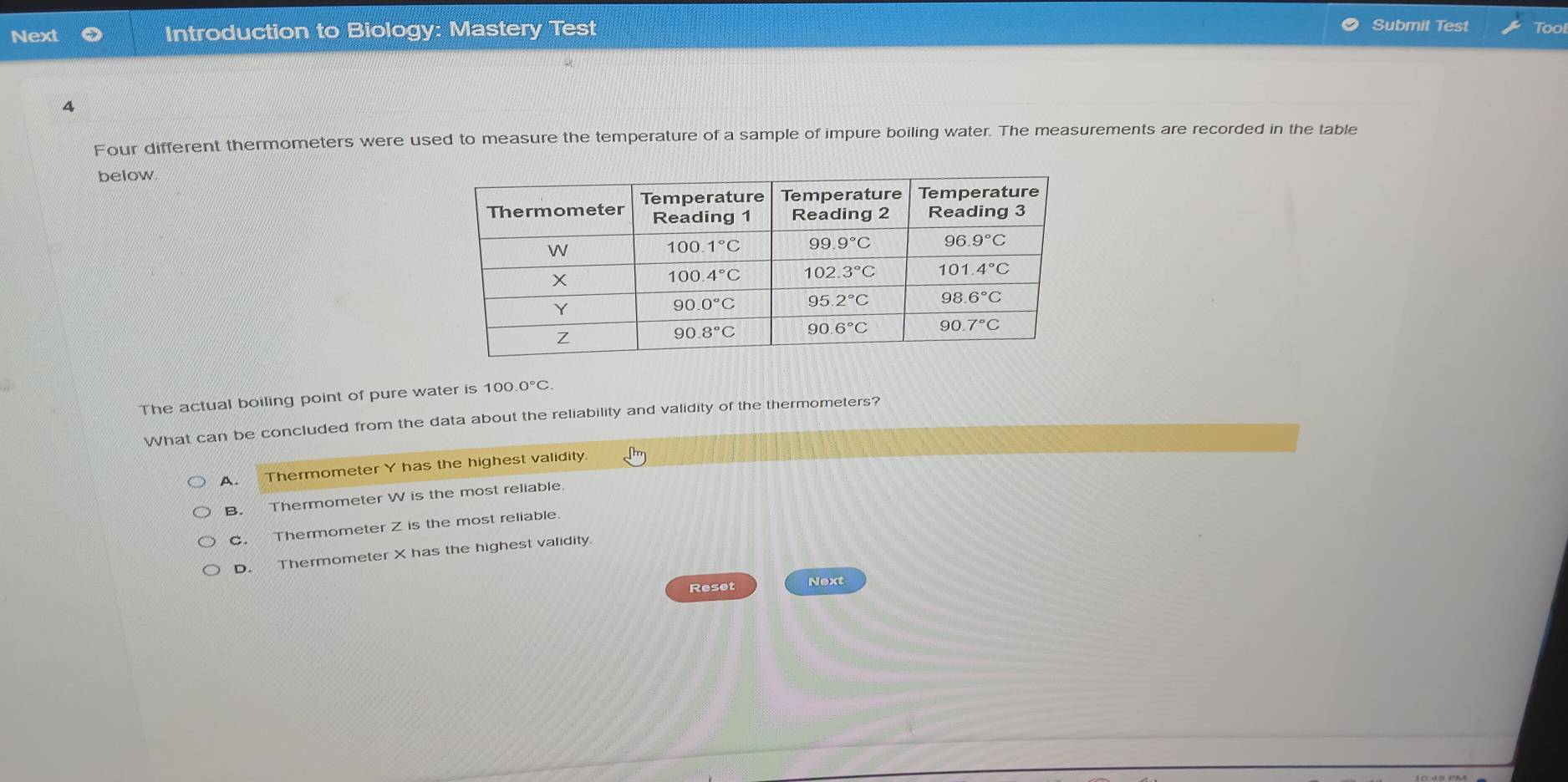 Submit Test
Next Introduction to Biology: Mastery Test Tool
A
Four different thermometers were used to measure the temperature of a sample of impure boiling water. The measurements are recorded in the table
below.
The actual boiling point of pure water is 100.0°C.
What can be concluded from the data about the reliability and validity of the thermometers?
A. Thermometer Y has the highest validity.
B. Thermometer W is the most reliable.
C. Thermometer Z is the most reliable.
D. Thermometer X has the highest validity
Reset Next