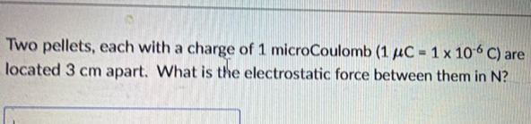 Two pellets, each with a charge of 1 microCoulomb (1mu C=1* 10^(-6)C) are 
located 3 cm apart. What is the electrostatic force between them in N?