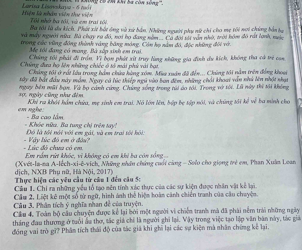 Khúc vì không có em khi ba còn sông”.
Larisa Lisovskaya - 6 tuổi
Hiện là nhân viên thư viện
Tôi nhớ ba tôi, và em trai tôi.
Ba tôi là du kích. Phát xít bắt ông và xử bắn. Những người phụ nữ chỉ cho mẹ tôi nợi chúng bắn ba
và mấy người nữa. Bà chạy ra đó, nơi họ đang năm... Cả đời tôi vẫn nhớ, trời hôm đó rất lạnh, nước
trong các vũng đông thành váng băng mỏng. Còn họ nằm đó, độc những đôi vớ.
Mẹ tôi đang có mang. Bà sắp sinh em trai.
Chúng tôi phải đi trốn. Vì bọn phát xít truy lùng những gia đình du kích, không tha cả trẻ con.
Chúng đưa họ lên những chiếc ô tô mái phủ vải bạt.
Chúng tôi ở rất lâu trong hầm chứa hàng xóm. Mùa xuân đã đến... Chúng tôi nằm trên đống khoai
đây đã bắt đầu này mầm. Ngay cả lúc thiếp ngủ vào ban đêm, những chồi khoai vẫn nhú lên nhột nhạt
ngay bên mũi bạn. Và bọ cánh cứng. Chủng sống trong túi áo tôi. Trong vớ tôi. Lũ này thì tôi không
sợ, ngày cũng như đêm.
Khi ra khỏi hầm chứa, mẹ sinh em trai. Nó lớn lên, bập bẹ tập nói, và chúng tôi kể về ba mình cho
em nghe:
- Ba cao lắm.
- Khỏe nữa. Ba tung chị trên tay!
Đó là tôi nói với em gái, và em trai tôi hỏi:
- Vậy lúc đó em ở đâu?
- Lúc đó chưa có em.
Em rấm rứt khóc, vì không có em khi ba còn sống...
(Xvét-la-na A-lếch-xi-ê-vích, Những nhân chứng cuối cùng - Solo cho giọng trẻ em, Phan Xuân Loan
dịch, NXB Phụ nữ, Hà Nội, 2017)
Thực hiện các yêu cầu từ câu 1 đến câu 5:
Câu 1. Chỉ ra những yếu tố tạo nên tính xác thực của các sự kiện được nhân vật kể lại.
Câu 2. Liệt kê một số từ ngữ, hình ảnh thể hiện hoàn cảnh chiến tranh của câu chuyện.
Câu 3. Phân tích ý nghĩa nhan đề của truyện.
Câu 4. Toàn bộ câu chuyện được kể lại bởi một người vì chiến tranh mà đã phải nếm trải những ngày
tháng đau thương ở tuổi ấu thơ, tác giả chỉ là người ghi lại. Vậy trong việc tạo lập văn bản này, tác giả
đóng vai trò gì? Phân tích thái độ của tác giả khi ghi lại các sự kiện mà nhân chứng kể lại.