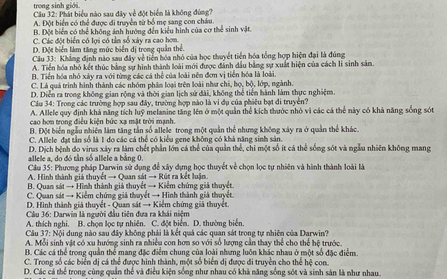 trong sinh giới.
Câu 32: Phát biểu nào sau đây về đột biển là không đúng?
A. Đột biển có thể được di truyền từ bố mẹ sang con cháu.
B. Đột biển có thể khống ảnh hướng đến kiểu hình của cơ thể sinh vật.
C. Các đột biển có lợi có tần số xảy ra cao hơn.
D. Đột biến làm tăng mức biến dị trong quần thể.
Câu 33: Khẳng định nào sau đây về tiến hóa nhỏ của học thuyết tiến hóa tổng hợp hiện đại là đúng
A. Tiển hóa nhỏ kết thúc bằng sự hình thành loài mới được đánh dấu bằng sự xuất hiện của cách li sinh sản.
B. Tiến hóa nhỏ xảy ra với từng các cá thể của loài nên đơn vị tiến hóa là loài.
C. Là quá trình hình thành các nhóm phân loại trên loài như chi, họ, bộ, lớp, ngành.
D. Diễn ra trong không gian rộng và thời gian lịch sử dài, không thể tiển hành làm thực nghiệm.
Câu 34: Trong các trường hợp sau đây, trường hợp nào là ví dụ của phiêu bạt di truyền?
A. Allele quy định khả năng tích luỹ melanine tăng lên ở một quần thể kích thước nhỏ vì các cá thể này có khả năng sống sót
cao hơn trong điều kiện bức xạ mặt trời mạnh.
B. Đột biến ngẫu nhiên làm tăng tần số allele trong một quần thể nhưng không xảy ra ở quần thể khác.
C. Allele đạt tần số là 1 do các cá thể có kiểu gene không có khả năng sinh sản.
D. Dịch bệnh do virus xảy ra làm chết phần lớn cá thể của quần thể, chi một số ít cá thể sống sót và ngẫu nhiên không mang
allele a, do đó tần số allele a bằng 0.
Câu 35: Phương pháp Darwin sử dụng để xây dựng học thuyết về chọn lọc tự nhiên và hình thành loài là
A. Hình thành giả thuyết → Quan sát → Rút ra kết luận.
B. Quan sát → Hình thành giả thuyết → Kiểm chứng giả thuyết.
C. Quan sát → Kiểm chứng giả thuyết → Hình thành giả thuyết.
D. Hình thành giả thuyết - Quan sát → Kiểm chứng giả thuyết.
Câu 36: Darwin là người đầu tiên đưa ra khái niệm
A. thích nghi. B. chọn lọc tự nhiên. C. đột biển. D. thường biến.
Câu 37: Nội dung nào sau đây không phải là kết quả các quan sát trong tự nhiên của Darwin?
A. Mỗi sinh vật có xu hướng sinh ra nhiều con hơn so với số lượng cần thay thế cho thế hệ trước.
B. Các cá thể trong quần thể mang đặc điểm chung của loài nhưng luôn khác nhau ở một số đặc điểm.
C. Trong số các biến dị cá thể được hình thành, một số biển dị được di truyền cho thế hệ con.
D. Các cá thể trong cùng quần thể và điều kiện sống như nhau có khả năng sống sót và sinh sản là như nhau.