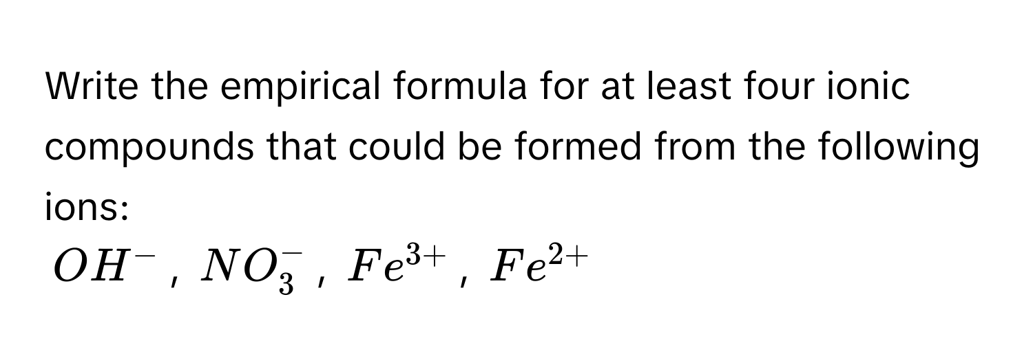 Write the empirical formula for at least four ionic compounds that could be formed from the following ions:
OH^-, NO_3^(-, Fe^3+), Fe^(2+)