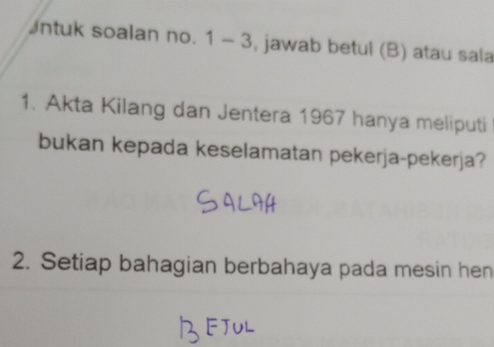 Intuk soalan no. 1 - 3, jawab betul (B) atau sala 
1. Akta Kilang dan Jentera 1967 hanya meliputi 
bukan kepada keselamatan pekerja-pekerja? 
2. Setiap bahagian berbahaya pada mesin hen