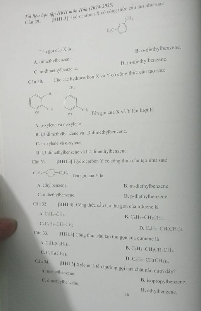 Tài liệu học tập HKI môn Hóa (2024-2025)
Câu 29. [HH1.3] Hydrocarbon X có công thức cấu tạo như sau:
CH_3
H₃C
Tên gọi của X là
B. o-diethylbenzene.
A. dimethylbenzene.
C. m-dimethylbenzene. D. m-diethylbenzene.
Câu 30. Cho các hydrocarbon X và Y có công thức cầu tạo sau:
CH_3
CH_3
CH_3 CH_3
(X) (Y) . Tên gọi của X và Y lẫn lượt là
A. p-xy lene và m-xy lene
B. l,2-dimethylbenzene và l,3-dimethylbenzene.
C. m-xylene và o-xylene.
D. l,3-dimethylbenzene và l,2-dimethylbenzene.
Câu 31. [HH1.3] Hydrocarbon Y có công thức cấu tạo như sau:
C_2H_5 C_2H_5.  Tên gọi của Y là
A. ethylbenzene. B. m-diethylbenzene.
C. o-diethylbenzene. D. p-diethylbenzene.
Câu 32.   [HH1.3] Công thức cầu tạo thu gọn của toluene là
A. C_6H_5-CH_3.
B. C_6H_5-CH_2CH_3.
C. C_6H_5-CH=CH_2.
D. C_6H_5-CH(CH_3)_2.
Câu 33. [HH1.3] Công thức cấu tạo thu gọn của cumene là
A. C_6H_4(C_2H_5)_2. B. C_6H_5-CH_2CH_2CH_3.
C. C_6H_4(CH_3)_2.
D. C_6H_5-CH(CH_3)_2.
Cầu 34. [HH1.3] Xylene là tên thường gọi của chất nào dưới đây?
A. methylbenzene.
B. isopropylbenzene.
C. dimethylbenzene.
D. ethylbenzene.
36