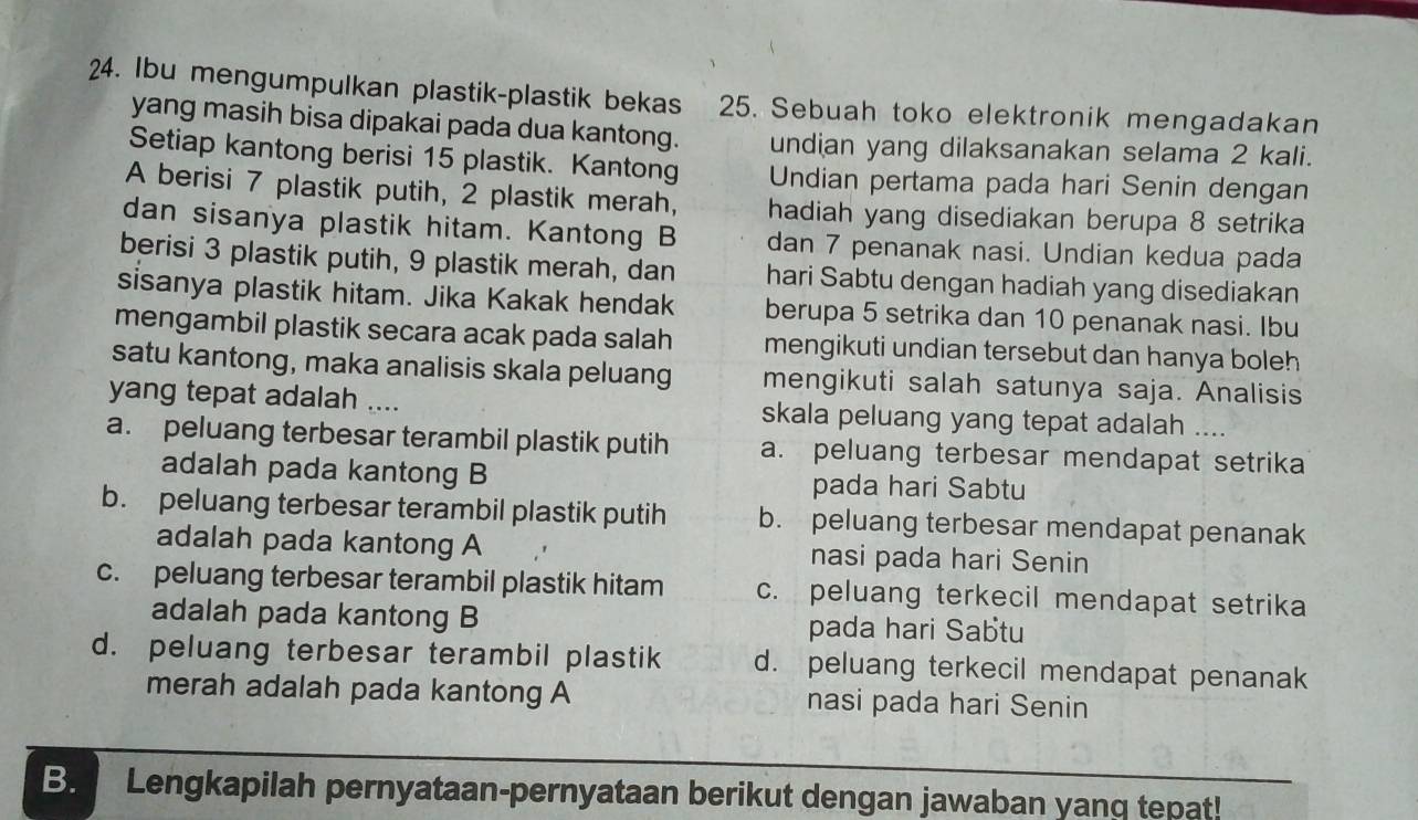 Ibu mengumpulkan plastik-plastik bekas 25. Sebuah toko elektronik mengadakan
yang masih bisa dipakai pada dua kantong. undian yang dilaksanakan selama 2 kali.
Setiap kantong berisi 15 plastik. Kantong Undian pertama pada hari Senin dengan
A berisi 7 plastik putih, 2 plastik merah, hadiah yang disediakan berupa 8 setrika
dan sisanya plastik hitam. Kantong B dan 7 penanak nasi. Undian kedua pada
berisi 3 plastik putih, 9 plastik merah, dan hari Sabtu dengan hadiah yang disediakan
sisanya plastik hitam. Jika Kakak hendak berupa 5 setrika dan 10 penanak nasi. Ibu
mengambil plastik secara acak pada salah mengikuti undian tersebut dan hanya boleh 
satu kantong, maka analisis skala peluang mengikuti salah satunya saja. Analisis
yang tepat adalah .... skala peluang yang tepat adalah ....
a. peluang terbesar terambil plastik putih a. peluang terbesar mendapat setrika
adalah pada kantong B pada hari Sabtu
b. peluang terbesar terambil plastik putih b. peluang terbesar mendapat penanak
adalah pada kantong A nasi pada hari Senin
c. peluang terbesar terambil plastik hitam c. peluang terkecil mendapat setrika
adalah pada kantong B pada hari Sabtu
d. peluang terbesar terambil plastik d. peluang terkecil mendapat penanak
merah adalah pada kantong A nasi pada hari Senin
B. Lengkapilah pernyataan-pernyataan berikut dengan jawaban yang tepat!