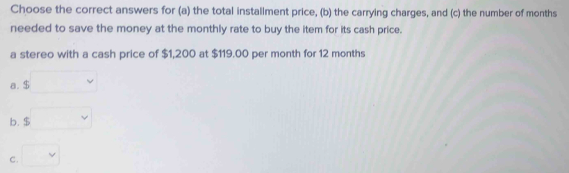 Choose the correct answers for (a) the total installment price, (b) the carrying charges, and (c) the number of months
needed to save the money at the monthly rate to buy the item for its cash price.
a stereo with a cash price of $1,200 at $119.00 per month for 12 months
a. $
b. $
C.